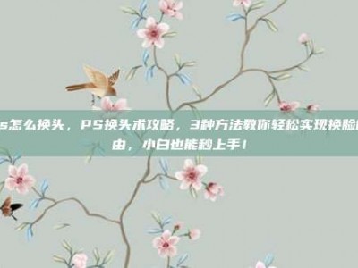 ps怎么换头，PS换头术攻略，3种方法教你轻松实现换脸自由，小白也能秒上手！