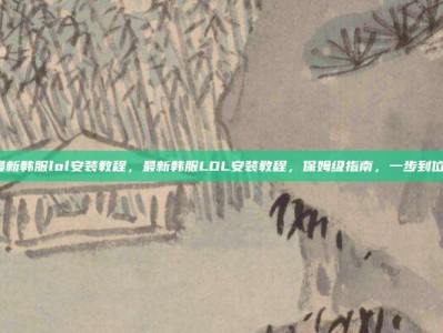 最新韩服lol安装教程，最新韩服LOL安装教程，保姆级指南，一步到位！
