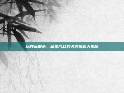 玩转三国杀，明星网红的卡牌策略大揭秘