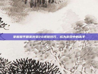 掌握和平精英突变20视频技巧，成为游戏中的高手