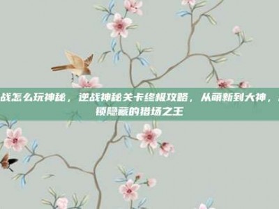 逆战怎么玩神秘，逆战神秘关卡终极攻略，从萌新到大神，解锁隐藏的猎场之王