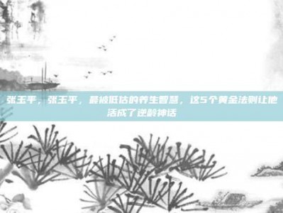 张玉平，张玉平，最被低估的养生智慧，这5个黄金法则让他活成了逆龄神话
