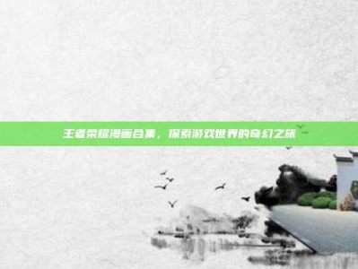 王者荣耀漫画合集，探索游戏世界的奇幻之旅