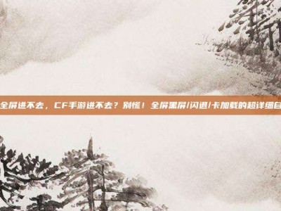 cf手游全屏进不去，CF手游进不去？别慌！全屏黑屏/闪退/卡加载的超详细自救指南