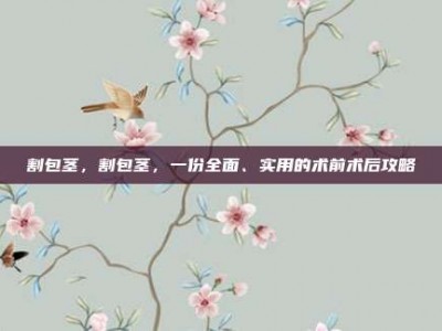 割包茎，割包茎，一份全面、实用的术前术后攻略