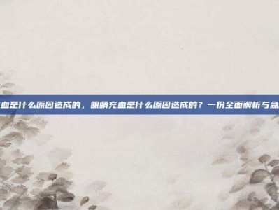 眼睛充血是什么原因造成的，眼睛充血是什么原因造成的？一份全面解析与急救攻略
