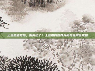 土豆皮能吃吗，别再扔了！土豆皮的营养真相与食用全攻略