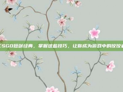 CSGO短剑经典，掌握这些技巧，让你成为游戏中的佼佼者