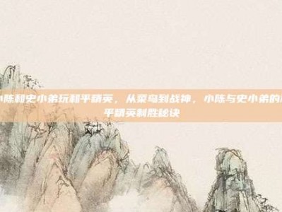 小陈和史小弟玩和平精英，从菜鸟到战神，小陈与史小弟的和平精英制胜秘诀