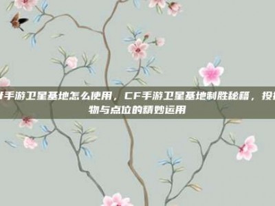 cf手游卫星基地怎么使用，CF手游卫星基地制胜秘籍，投掷物与点位的精妙运用