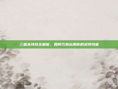 三国杀特技全解析，如何巧妙运用你的武将技能