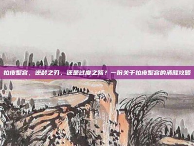 拉皮整容，逆龄之刃，还是过度之殇？一份关于拉皮整容的清醒攻略