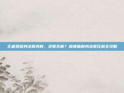 王者荣耀身法猴克制，灵猴无解？深度破解身法猴压制全攻略