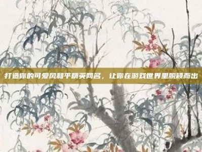 打造你的可爱风和平精英网名，让你在游戏世界里脱颖而出