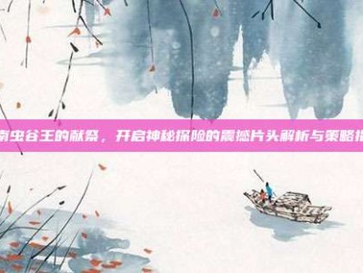 云南虫谷王的献祭，开启神秘探险的震撼片头解析与策略指南
