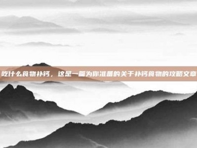 吃什么食物补钙，这是一篇为你准备的关于补钙食物的攻略文章