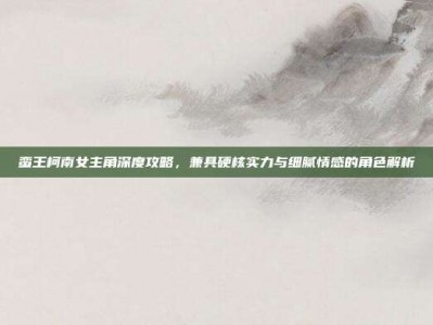 蛮王柯南女主角深度攻略，兼具硬核实力与细腻情感的角色解析