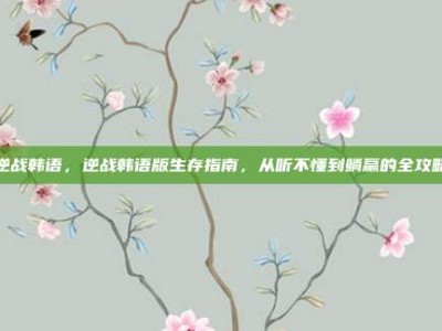 逆战韩语，逆战韩语版生存指南，从听不懂到躺赢的全攻略