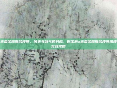 巴宝莉王者荣耀联名皮肤，风衣与剑气的共鸣，巴宝莉x王者荣耀联名皮肤深度解析与实战攻略