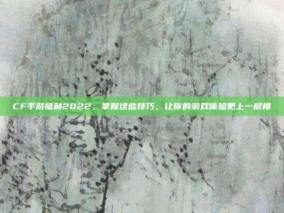 CF手游福利2022，掌握这些技巧，让你的游戏体验更上一层楼