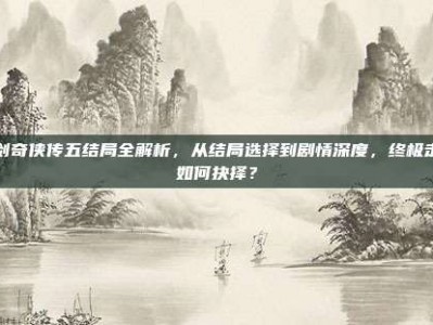 仙剑奇侠传五结局全解析，从结局选择到剧情深度，终极走向如何抉择？