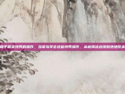 和平精英特秀的操作，当菜鸟学会这些特秀操作，从被淘汰边缘到绝地反杀