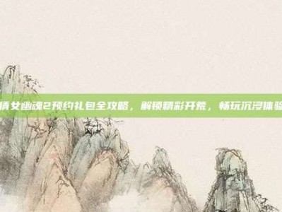 倩女幽魂2预约礼包全攻略，解锁精彩开荒，畅玩沉浸体验