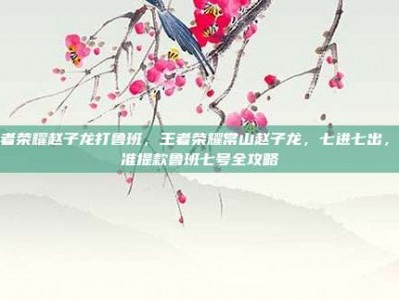 王者荣耀赵子龙打鲁班，王者荣耀常山赵子龙，七进七出，精准提款鲁班七号全攻略