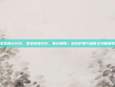 宝宝包皮过长片，宝宝包皮过长，家长别慌！这份护理与就医全攻略请收好