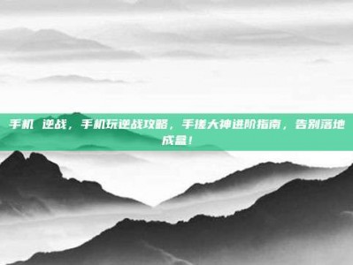 手机 逆战，手机玩逆战攻略，手搓大神进阶指南，告别落地成盒！