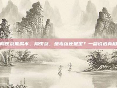 隔夜茶能喝不，隔夜茶，是毒药还是宝？一篇说透真相