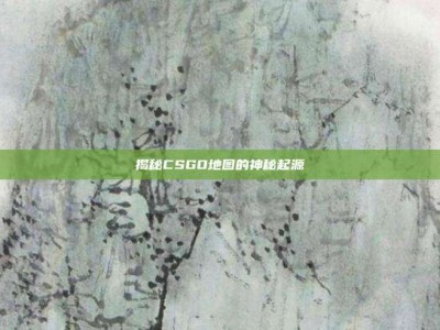 揭秘CSGO地图的神秘起源