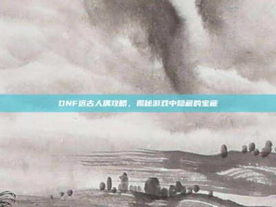 DNF远古人偶攻略，揭秘游戏中隐藏的宝藏