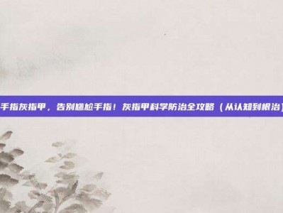 手指灰指甲，告别尴尬手指！灰指甲科学防治全攻略（从认知到根治）
