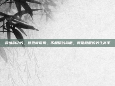 蒜苗的功效，绿色青霉素，不起眼的蒜苗，竟是隐藏的养生高手