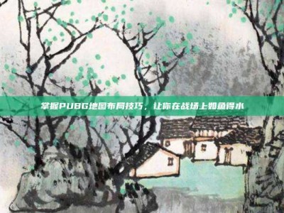 掌握PUBG地图布局技巧，让你在战场上如鱼得水