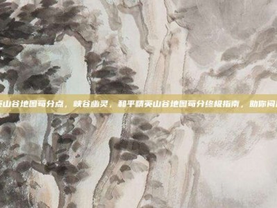 和平精英山谷地图苟分点，峡谷幽灵，和平精英山谷地图苟分终极指南，助你闷声上大分