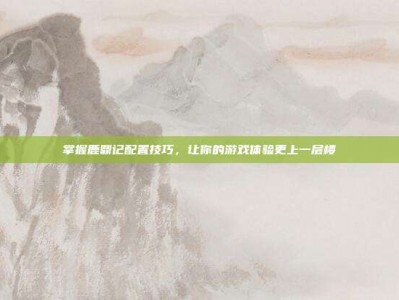 掌握鹿鼎记配置技巧，让你的游戏体验更上一层楼