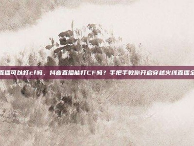 抖音直播可以打cf吗，抖音直播能打CF吗？手把手教你开启穿越火线直播全攻略