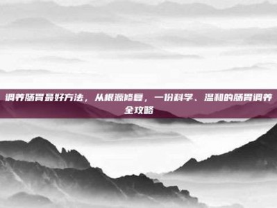 调养肠胃最好方法，从根源修复，一份科学、温和的肠胃调养全攻略
