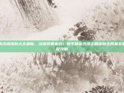 和平精英沙漠皮肤大全最新，沙漠风暴来袭！和平精英沙漠主题皮肤全网最全图鉴与搭配攻略