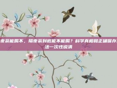 隔夜茶能喝不，隔夜茶到底能不能喝？科学真相和正确保存方法一次性说清