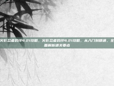 火影忍者羁绊4.21攻略，火影忍者羁绊4.21攻略，从入门到精通，全面解析通关要点