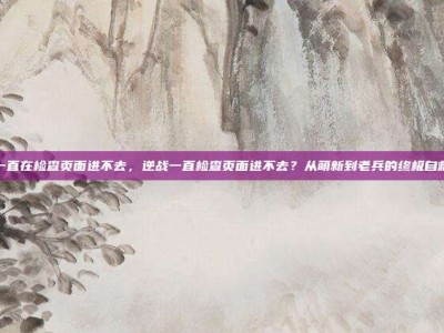 逆战一直在检查页面进不去，逆战一直检查页面进不去？从萌新到老兵的终极自救指南