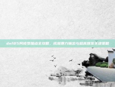 dnf85阿修罗加点全攻略，成就暴力输出与超高爆发关键策略