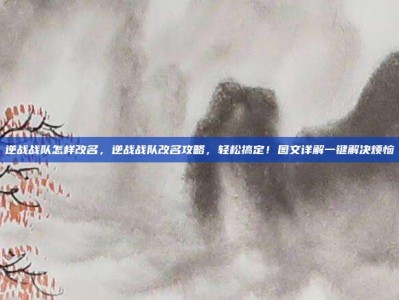 逆战战队怎样改名，逆战战队改名攻略，轻松搞定！图文详解一键解决烦恼