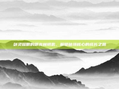 剑灵耀眼的御龙林钥匙，解锁秘境核心的成长之路