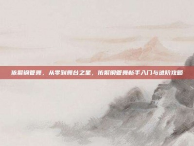 依繁钢管舞，从零到舞台之星，依繁钢管舞新手入门与进阶攻略