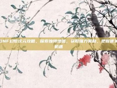 DNF幻梦次元攻略，探索独特地图，获取强力奖励，把握通关机遇