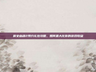 倩女幽魂2预约礼包攻略，如何最大化你的游戏收益